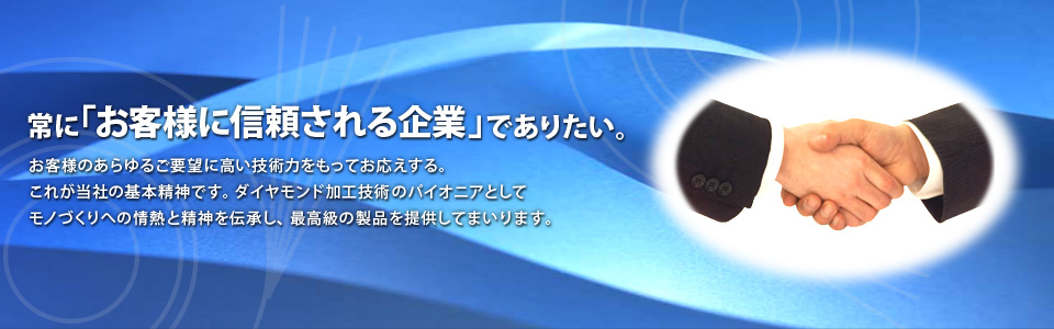 常にお客様に信頼される企業でありたい。お客様のあらゆるご要望に高い技術力をもってお応えする。これが不二ダイスの基本精神です。ダイヤモンド加工技術のパイオニアとしてモノづくりへの情熱と精神を伝承し、最高級の製品を提供してまいります。